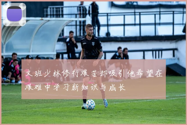 文班少林修行艰苦却吸引他希望在艰难中学习新知识与成长