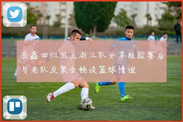 岳鑫回归旧主浙江队分享经验赛后与老队友聚会畅谈篮球情谊